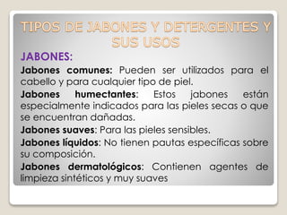 JABONES:
Jabones comunes: Pueden ser utilizados para el
cabello y para cualquier tipo de piel.
Jabones humectantes: Estos jabones están
especialmente indicados para las pieles secas o que
se encuentran dañadas.
Jabones suaves: Para las pieles sensibles.
Jabones líquidos: No tienen pautas específicas sobre
su composición.
Jabones dermatológicos: Contienen agentes de
limpieza sintéticos y muy suaves
 