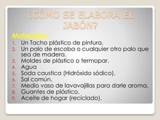 Materiales:
1. Un Tacho plástico de pintura.
2. Un palo de escoba o cualquier otro palo que
sea de madera.
3. Moldes de plástico o termopar.
4. Agua
5. Soda caustica (Hidróxido sódico).
6. Sal común.
7. Medio vaso de lavavajillas para darle aroma.
8. Guantes de plástico.
9. Aceite de hogar (reciclado).
 