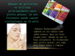 Jabones de glicerina:
se utilizan
principalmente para
pieles grasas, su uso
frecuente puede causar
irritaciones en la piel.
Jabones dermatológicos:
también se les conoce como
jabón neutro, pues no tiene
ningún olor, además de que es
hipo alergénico. Se recomienda
para pieles grasas, así como
para bañar bebés y limpiar
zonas íntimas.
 