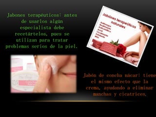 Jabones terapéuticos: antes
de usarlos algún
especialista debe
recetártelos, pues se
utilizan para tratar
problemas serios de la piel.
Jabón de concha nácar: tiene
el mismo efecto que la
crema, ayudando a eliminar
manchas y cicatrices.
 
