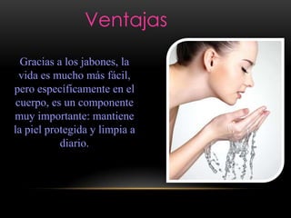 Ventajas
Gracias a los jabones, la
vida es mucho más fácil,
pero específicamente en el
cuerpo, es un componente
muy importante: mantiene
la piel protegida y limpia a
diario.
 