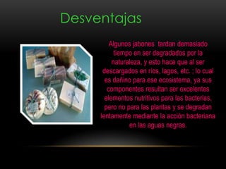 Desventajas
Algunos jabones tardan demasiado
tiempo en ser degradados por la
naturaleza, y esto hace que al ser
descargados en ríos, lagos, etc. ; lo cual
es dañino para ese ecosistema, ya sus
componentes resultan ser excelentes
elementos nutritivos para las bacterias,
pero no para las plantas y se degradan
lentamente mediante la acción bacteriana
en las aguas negras.
 