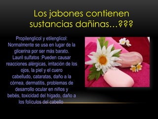 Los jabones contienen
sustancias dañinas…???
Propilenglicol y etilenglicol:
Normalmente se usa en lugar de la
glicerina por ser más barato.
Lauril sulfatos :Pueden causar
reacciones alérgicas, irritación de los
ojos, la piel y el cuero
cabelludo, cataratas, daño a la
córnea, dermatitis, problemas de
desarrollo ocular en niños y
bebés, toxicidad del hígado, daño a
los folículos del cabello
 