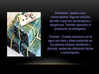 Parabenos :usados como
conservadores. Algunos estudios
apuntan a que son cancerígenos y
alergénicos. También estimulan la
producción de estrógenos.
Triclosán : Cuando reacciona con el
agua con cloro y otras sustancias en
los jabones produce cloroformo y
dioxinas, sustancias altamente tóxicas
y cancerígenas.
 