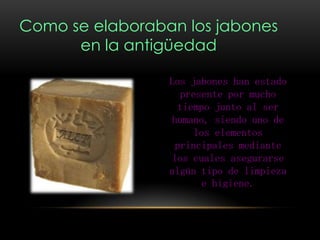 Como se elaboraban los jabones
en la antigüedad
Los jabones han estado
presente por mucho
tiempo junto al ser
humano, siendo uno de
los elementos
principales mediante
los cuales asegurarse
algún tipo de limpieza
e higiene.
 