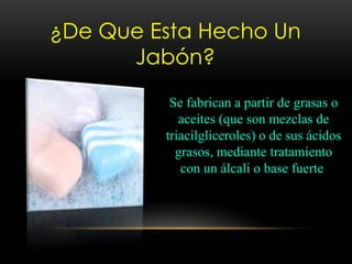 ¿De Que Esta Hecho Un
Jabón?
Se fabrican a partir de grasas o
aceites (que son mezclas de
triacilgliceroles) o de sus ácidos
grasos, mediante tratamiento
con un álcali o base fuerte
 