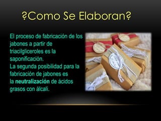 ?Como Se Elaboran?
El proceso de fabricación de los
jabones a partir de
triacilgliceroles es la
saponificación.
La segunda posibilidad para la
fabricación de jabones es
la neutralización de ácidos
grasos con álcali.
 