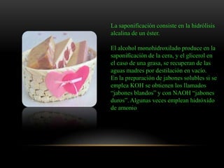 La saponificación consiste en la hidrólisis
alcalina de un éster.
El alcohol monohidroxilado produce en la
saponificación de la cera, y el glicerol en
el caso de una grasa, se recuperan de las
aguas madres por destilación en vacío.
En la preparación de jabones solubles si se
emplea KOH se obtienen los llamados
“jabones blandos” y con NAOH “jabones
duros”. Algunas veces emplean hidróxido
de amonio
 