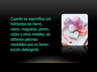 Cuando se saponifica con
hidróxidos de hierro,
calcio, magnesio, plomo,
cobre y otros metales, se
obtienen jabones
insolubles que no tienen
acción detergente.
 