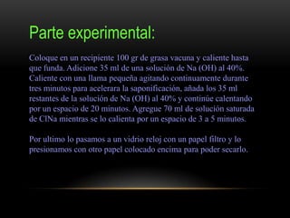 Parte experimental:
Coloque en un recipiente 100 gr de grasa vacuna y caliente hasta
que funda. Adicione 35 ml de una solución de Na (OH) al 40%.
Caliente con una llama pequeña agitando continuamente durante
tres minutos para acelerara la saponificación, añada los 35 ml
restantes de la solución de Na (OH) al 40% y continúe calentando
por un espacio de 20 minutos. Agregue 70 ml de solución saturada
de ClNa mientras se lo calienta por un espacio de 3 a 5 minutos.
Por ultimo lo pasamos a un vidrio reloj con un papel filtro y lo
presionamos con otro papel colocado encima para poder secarlo.
 