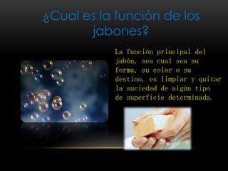 ¿Cual es la función de los
jabones?
La función principal del
jabón, sea cual sea su
forma, su color o su
destino, es limpiar y quitar
la suciedad de algún tipo
de superficie determinada.
 