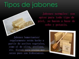 Tipos de jabones
Jabones normales: son
aptos para todo tipo de
piel, se hacen a base de
sebo y potasio.
Jabones humectantes:
regularmente están hecho a
partir de aceites vegetales,
como el de oliva, avellana,
etc. Sirven para pieles muy
secas pues son hidratantes.
 