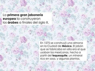 La primera gran jabonería
europea la construyeron
los árabes a finales del siglo X.
En 1575 se construyó una almona
en la Ciudad de México. El jabón
que se fabricaba en ella era el que
usaban los mexicanos, hecho a
partir del tequesquite, un mineral
rico en sosa, y algunas plantas.
 