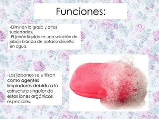 Funciones:
-Eliminan la grasa y otras
suciedades.
-El jabón líquido es una solución de
jabón blando de potasio disuelto
en agua.
-Los jabones se utilizan
como agentes
limpiadores debido a la
estructura singular de
estos iones orgánicos
especiales.
 
