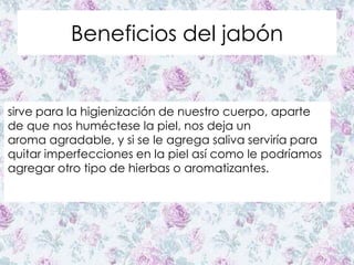 Beneficios del jabón
sirve para la higienización de nuestro cuerpo, aparte
de que nos huméctese la piel, nos deja un
aroma agradable, y si se le agrega saliva serviría para
quitar imperfecciones en la piel así como le podríamos
agregar otro tipo de hierbas o aromatizantes.
 