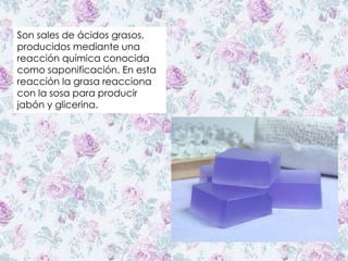 Son sales de ácidos grasos,
producidos mediante una
reacción química conocida
como saponificación. En esta
reacción la grasa reacciona
con la sosa para producir
jabón y glicerina.
 