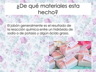 ¿De qué materiales esta
hecho?
El jabón generalmente es el resultado de
la reacción química entre un hidróxido de
sodio o de potasio y algún ácido graso.
 