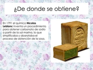 ¿De donde se obtiene?
En 1791 el químico Nicolas
Leblanc inventa un procedimiento
para obtener carbonato de sodio
a partir de la sal marina, lo que
simplificaba y abarataba el
proceso de obtención de la sosa.
 