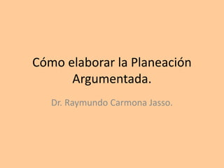 Cómo elaborar la Planeación
Argumentada.
Dr. Raymundo Carmona Jasso.
 