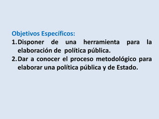 Objetivos Específicos:
1.Disponer de una herramienta para la
  elaboración de política pública.
2.Dar a conocer el proceso metodológico para
  elaborar una política pública y de Estado.
 
