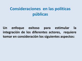 Consideraciones en las políticas
               públicas

Un enfoque exitoso para estimular la
integración de los diferentes actores, requiere
tomar en consideración los siguientes aspectos:
 