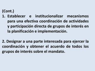 (Cont.)
1. Establecer e institucionalizar mecanismos
   para una efectiva coordinación de actividades
   y participación directa de grupos de interés en
   la planificación e implementación.

2. Designar a una parte interesada para ejercer la
coordinación y obtener el acuerdo de todos los
grupos de interés sobre el mandato.
 