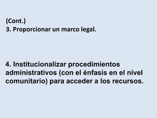 (Cont.)
3. Proporcionar un marco legal.




4. Institucionalizar procedimientos
administrativos (con el énfasis en el nivel
comunitario) para acceder a los recursos.
 