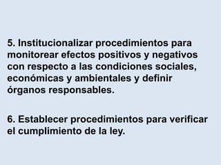 5. Institucionalizar procedimientos para
monitorear efectos positivos y negativos
con respecto a las condiciones sociales,
económicas y ambientales y definir
órganos responsables.

6. Establecer procedimientos para verificar
el cumplimiento de la ley.
 