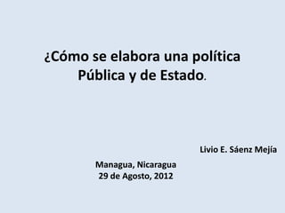 ¿Cómo se elabora una política
    Pública y de Estado.



                            Livio E. Sáenz Mejía
       Managua, Nicaragua
       29 de Agosto, 2012
 