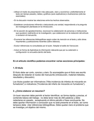 - Utilizar el medio de presentación más adecuado, claro y económico: preferiblemente el 
texto (en tiempo pasado), tablas y gráficos (auto explicativos) e ilustraciones (sólo las 
esenciales). 
- En la discusión mostrar las relaciones entre los hechos observados. 
- Establecer conclusiones infiriendo o deduciendo una verdad, respondiendo a la pregunta 
de investigación planteada en la introducción. 
- En la sección de agradecimientos, reconocer la colaboración de personas o instituciones 
que ayudaron realmente en la investigación, que colaboraron en la redacción del artículo 
o revisaron el manuscrito. 
- Enumerar las referencias bibliográficas según orden de mención en el texto y sólo obras 
importantes y publicaciones recientes (salvo clásicos). 
- Excluir referencias no consultadas por el autor. Adoptar el estilo de Vancouver. 
- Incluir en forma de Apéndices la información relevante que por su extensión o 
configuración no encuadra dentro del texto. 
En el artículo científico podemos encontrar varias secciones principales: 
1. El titulo 
El título debe ser corto, conciso y claro. Es aconsejable que el título sea escrito 
después de redactar el núcleo del manuscrito (introducción, material-métodos, 
resultados y discusión). 
Los títulos pueden ser informativos ("Alta incidencia de infartos de miocardio en 
fumadores") o indicativos ("Incidencia del infarto de miocardio en fumadores"). 
2. ¿Cómo elaborar un resumen? 
Un buen resumen debe permitir al lector identificar, en forma rápida y precisa, el 
contenido básico del trabajo; no debe tener más de 250 palabras y debe 
redactarse en pasado, exceptuando el último párrafo o frase concluyente. No 
debe aportar información o conclusión que no está presente en el texto, así como 
tampoco debe citar referencias bibliográficas. Debe quedar claro el problema que 
se investiga y el objetivo del mismo. 
 