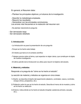 En general, el Resumen debe: 
- Plantear los principales objetivos y el alcance de la investigación. 
- Describir la metodología empleada. 
- Resumir los resultados 
- Generalizar con las principales conclusiones. 
Los errores más frecuentes en la redacción del resumen son: 
- No plantear claramente la pregunta 
- Ser demasiado largo 
- Ser demasiado detallado 
3. Introducción 
- La Introducción es pues la presentación de una pregunta 
- Porqué se ha hecho este trabajo 
- El interés que tiene en el contexto científico 
- Trabajos previos sobre el tema y qué aspectos no dejan claros, que constituyen el objeto 
de nuestra investigación. 
- El último párrafo de la introducción se utilice para resumir el objetivo del estudio. 
4. Material y métodos 
Responde a la pregunta de "cómo se ha hecho el estudio". 
La sección de material y métodos se organiza en cinco áreas: 
1) Diseño: se describe el diseño del experimento (aleatorio, controlado, casos y controles, 
ensayo clínico, prospectivo, etc.) 
2) Población sobre la que se ha hecho el estudio. Describe el marco de la muestra y cómo 
se ha hecho su selección 
3) Entorno: indica dónde se ha hecho el estudio (hospital, asistencia primaria, escuela, 
etc.). 
 