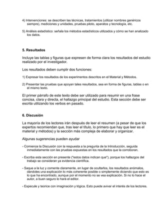 4) Intervenciones: se describen las técnicas, tratamientos (utilizar nombres genéricos 
siempre), mediciones y unidades, pruebas piloto, aparatos y tecnología, etc. 
5) Análisis estadístico: señala los métodos estadísticos utilizados y cómo se han analizado 
los datos. 
5. Resultados 
Incluye las tablas y figuras que expresen de forma clara los resultados del estudio 
realizado por el investigador. 
Los resultados deben cumplir dos funciones: 
1) Expresar los resultados de los experimentos descritos en el Material y Métodos. 
2) Presentar las pruebas que apoyan tales resultados, sea en forma de figuras, tablas o en 
el mismo texto. 
El primer párrafo de este texto debe ser utilizado para resumir en una frase 
concisa, clara y directa, el hallazgo principal del estudio. Esta sección debe ser 
escrita utilizando los verbos en pasado. 
6. Discusión 
La mayoría de los lectores irán después de leer el resumen (a pesar de que los 
expertos recomiendan que, tras leer el título, lo primero que hay que leer es el 
material y métodos) y la sección más compleja de elaborar y organizar. 
Algunas sugerencias pueden ayudar 
- Comience la Discusión con la respuesta a la pregunta de la Introducción, seguida 
inmediatamente con las pruebas expuestas en los resultados que la corroboran. 
- Escriba esta sección en presente ("estos datos indican que"), porque los hallazgos del 
trabajo se consideran ya evidencia científica. 
- Saque a la luz y comente claramente, en lugar de ocultarlos, los resultados anómalos, 
dándoles una explicación lo más coherente posible o simplemente diciendo que esto es 
lo que ha encontrado, aunque por el momento no se vea explicación. Si no lo hace el 
autor, a buen seguro lo hará el editor. 
- Especule y teorice con imaginación y lógica. Esto puede avivar el interés de los lectores. 
 