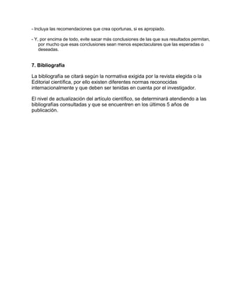 - Incluya las recomendaciones que crea oportunas, si es apropiado. 
- Y, por encima de todo, evite sacar más conclusiones de las que sus resultados permitan, 
por mucho que esas conclusiones sean menos espectaculares que las esperadas o 
deseadas. 
7. Bibliografía 
La bibliografía se citará según la normativa exigida por la revista elegida o la 
Editorial científica, por ello existen diferentes normas reconocidas 
internacionalmente y que deben ser tenidas en cuenta por el investigador. 
El nivel de actualización del artículo científico, se determinará atendiendo a las 
bibliografías consultadas y que se encuentren en los últimos 5 años de 
publicación. 
