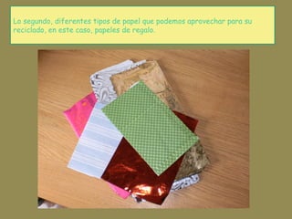 Lo segundo, diferentes tipos de papel que podemos aprovechar para su
reciclado, en este caso, papeles de regalo.
 