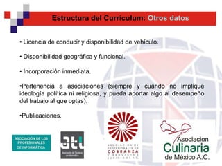 Estructura del Currículum: Otros datos


• Licencia de conducir y disponibilidad de vehículo.

• Disponibilidad geográfica y funcional.

• Incorporación inmediata.

•Pertenencia a asociaciones (siempre y cuando no implique
ideología política ni religiosa, y pueda aportar algo al desempeño
del trabajo al que optas).

•Publicaciones.
 