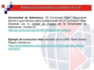 Referencia informática y ejemplo de C.V.


Universidad de Salamanca. “El Currículum Vitae”. Documento
técnico o guía técnica sobre la elaboración de un Currículum Vitae.
Diseñado por la Unidad de Empleo de la Universidad de
Salamanca. Acceso en:
http://es.scribd.com/doc/52186119/Hacer-Un-curricum


Ejemplo de currículum vitae solicitado por la UNID, Sede Gómez
Palacio. Acceso en:
•http://www.slideshare.net/javiersolisp/curriculum-ejemplo-estadia-
unid-2012
 