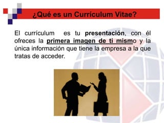 ¿Qué es un Currículum Vitae?

El currículum es tu presentación, con él
ofreces la primera imagen de ti mismo y la
única información que tiene la empresa a la que
tratas de acceder.
 