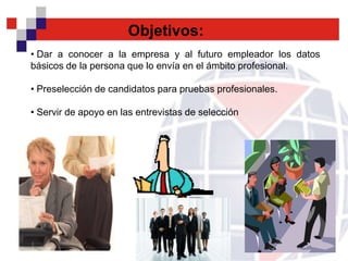 Objetivos:
• Dar a conocer a la empresa y al futuro empleador los datos
básicos de la persona que lo envía en el ámbito profesional.

• Preselección de candidatos para pruebas profesionales.

• Servir de apoyo en las entrevistas de selección
 