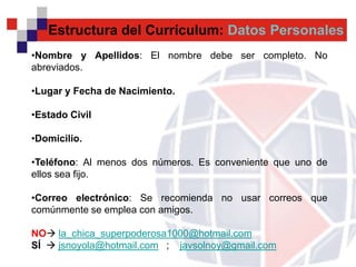Estructura del Currículum: Datos Personales
•Nombre y Apellidos: El nombre debe ser completo. No
abreviados.

•Lugar y Fecha de Nacimiento.

•Estado Civil

•Domicilio.

•Teléfono: Al menos dos números. Es conveniente que uno de
ellos sea fijo.

•Correo electrónico: Se recomienda no usar correos que
comúnmente se emplea con amigos.

NO la_chica_superpoderosa1000@hotmail.com
SÍ  jsnoyola@hotmail.com ; javsolnoy@gmail.com
 