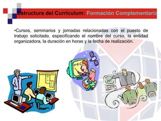 Estructura del Currículum: Formación Complementaria


•Cursos, seminarios y jornadas relacionadas con el puesto de
trabajo solicitado, especificando el nombre del curso, la entidad
organizadora, la duración en horas y la fecha de realización.
 