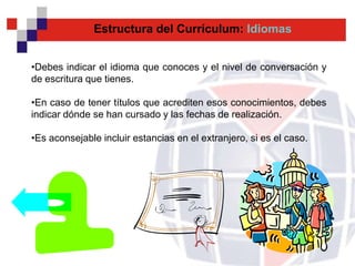 Estructura del Currículum: Idiomas


•Debes indicar el idioma que conoces y el nivel de conversación y
de escritura que tienes.

•En caso de tener títulos que acrediten esos conocimientos, debes
indicar dónde se han cursado y las fechas de realización.

•Es aconsejable incluir estancias en el extranjero, si es el caso.
 