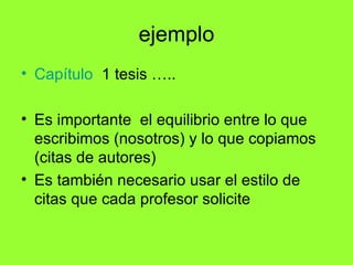 ejemplo
• Capítulo 1 tesis …..

• Es importante el equilibrio entre lo que
  escribimos (nosotros) y lo que copiamos
  (citas de autores)
• Es también necesario usar el estilo de
  citas que cada profesor solicite
 