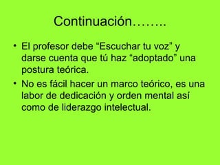 Continuación……..
• El profesor debe “Escuchar tu voz” y
  darse cuenta que tú haz “adoptado” una
  postura teórica.
• No es fácil hacer un marco teórico, es una
  labor de dedicación y orden mental así
  como de liderazgo intelectual.
 