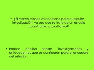 • ¿El marco teórico es necesario para cualquier
   investigación, ya sea que se trate de un estudio
              cuantitativo o cualitativo?




• Implica    analizar teorías, investigaciones  y
  antecedentes que se consideren para el encuadre
  del estudio .
 