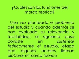 ¿Cuáles son las funciones del
        marco teórico?

 Una vez planteado el problema
del estudio y cuando además se
han evaluado su relevancia y
factibilidad, el siguiente paso
consiste       en         sustentar
teóricamente el estudio, etapa
que algunos autores llaman
elaborar el marco teórico
 