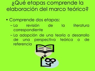 ¿Qué etapas comprende la
elaboración del marco teórico?
• Comprende dos etapas:
  – La     revisión de    la     literatura
    correspondiente
  – La adopción de una teoría o desarrollo
    de una perspectiva teórica o de
    referencia
 
