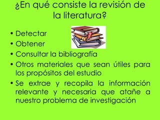 ¿En qué consiste la revisión de
         la literatura?
• Detectar
• Obtener
• Consultar la bibliografía
• Otros materiales que sean útiles para
  los propósitos del estudio
• Se extrae y recopila la información
  relevante y necesaria que atañe a
  nuestro problema de investigación
 