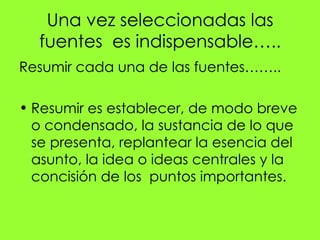 Una vez seleccionadas las
  fuentes es indispensable…..
Resumir cada una de las fuentes……..

• Resumir es establecer, de modo breve
  o condensado, la sustancia de lo que
  se presenta, replantear la esencia del
  asunto, la idea o ideas centrales y la
  concisión de los puntos importantes.
 