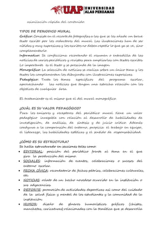 asimilación rápida del contenido.
TIPOS DE PERIODICO MURAL
Gráfico: Consiste en el recorte de fotografías a las que se les añade un breve
texto escrito por los redactores del mural. Las ilustraciones han de ser
nítidas y muy expresivas y los escritos no deben repetir lo que ya se ve, sino
complementarlo.
Informativo: Se confecciona recortando el resumen o entradilla de las
noticias de varios periódicos y revistas para ampliarlas con textos escritos.
Lo importante es el texto y se prescinde de la imagen.
Monográfico: La selección de noticias se realiza sobre un único tema y los
textos los complementan los dibujantes con ilustraciones expresivas.
Pedagógico: Trata los temas específicos del programa escolar,
aprovechando las noticias que tengan una estrecha relación con los
objetivos de cualquier área.
El tratamiento es el mismo que el del mural monográfico.
¿CUÁL ES SU VALOR PEDAGÓGICO?
Para los emisores y receptores del periódico mural tiene un valor
pedagógico innegable con relación al desarrollo de habilidades de
investigación, de análisis, de síntesis y de juicio crítico. Además
coadyuva a la comprensión del entorno, propicia el trabajo en equipo,
el liderazgo, las habilidades estéticas y el sentido de responsabilidad.
¿CÓMO ES SU ESTRUCTURA?
Se halla estructurado en secciones tales como:
 EDITORIAL: posición del periódico frente al tema en el que
gira la producción del mismo.
 SOCIALES: información de eventos, celebraciones o sucesos del
entorno escolar.
 FECHA CÍVICA: recordatorio de fechas pátrias, celebraciones culturales,
etc.
 NOTICIAS: relato de un hecho novedoso ocurrido en la institución o
sus adyacencias.
 DEPORTE: promoción de actividades deportivas así como del cuidado
de la salud física y mental de los estudiantes y la comunidad de la
institución.
 HUMOR: diseño de géneros humorísticos gráficos (chistes,
manchetas, caricaturas) relacionadas con la temática que se desarrolla
 