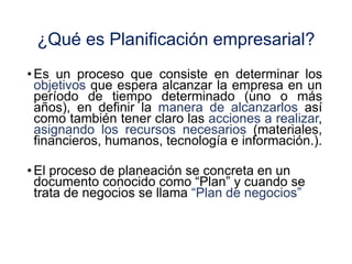 ¿Qué es Planificación empresarial?
• Es un proceso que consiste en determinar los
objetivos que espera alcanzar la empresa en un
período de tiempo determinado (uno o más
años), en definir la manera de alcanzarlos así
como también tener claro las acciones a realizar,
asignando los recursos necesarios (materiales,
financieros, humanos, tecnología e información.).
• El proceso de planeación se concreta en un
documento conocido como “Plan” y cuando se
trata de negocios se llama “Plan de negocios”
 